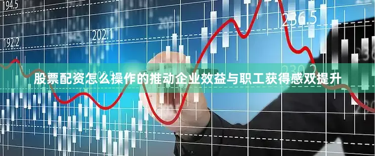股票配资怎么操作的推动企业效益与职工获得感双提升