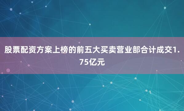 股票配资方案上榜的前五大买卖营业部合计成交1.75亿元