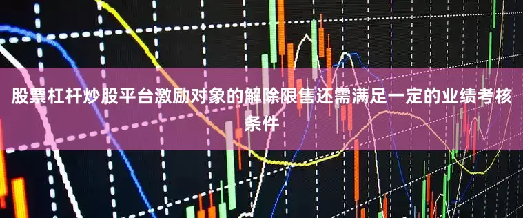 股票杠杆炒股平台激励对象的解除限售还需满足一定的业绩考核条件