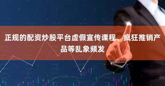 正规的配资炒股平台虚假宣传课程、疯狂推销产品等乱象频发
