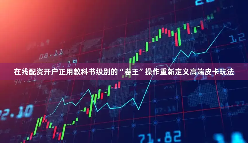 在线配资开户正用教科书级别的“卷王”操作重新定义高端皮卡玩法