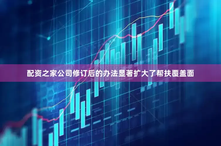 配资之家公司修订后的办法显著扩大了帮扶覆盖面
