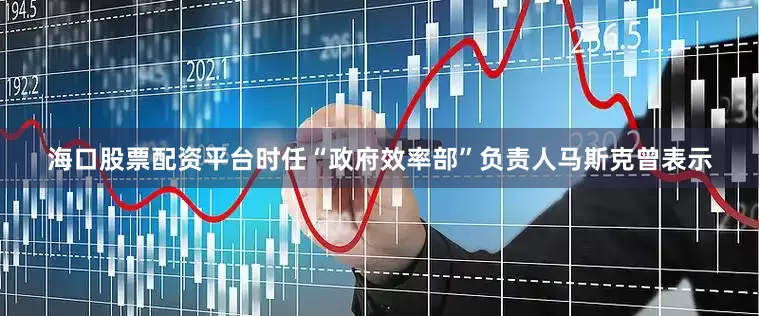 海口股票配资平台时任“政府效率部”负责人马斯克曾表示