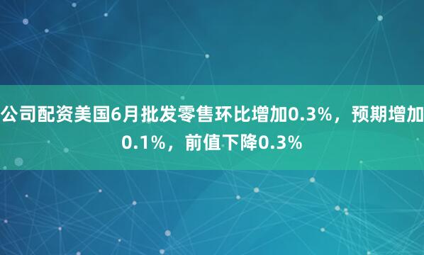 公司配资美国6月批发零售环比增加0.3%，预期增加0.1%，前值下降0.3%