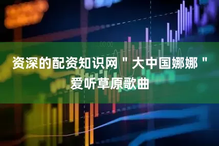 资深的配资知识网＂大中国娜娜＂爱听草原歌曲