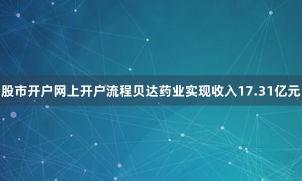 股市开户网上开户流程贝达药业实现收入17.31亿元