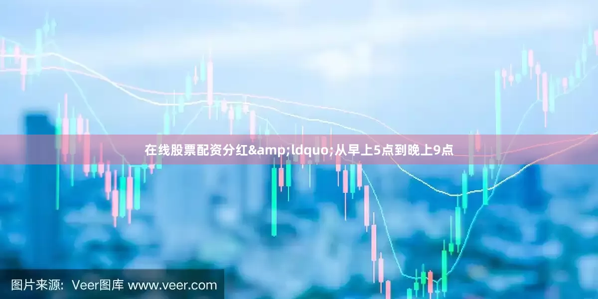 在线股票配资分红&ldquo;从早上5点到晚上9点