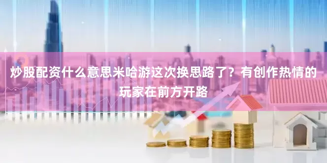 炒股配资什么意思米哈游这次换思路了？有创作热情的玩家在前方开路